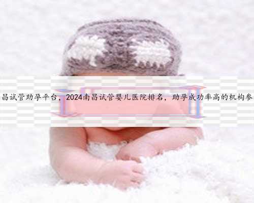 南昌试管助孕平台，2024南昌试管婴儿医院排名，助孕成功率高的机构参考