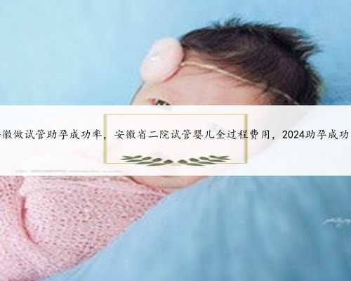38岁安徽做试管助孕成功率，安徽省二院试管婴儿全过程费用，2024助孕成功率参