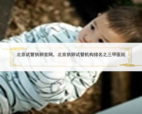 北京试管供卵官网，北京供卵试管机构排名之三甲医院
