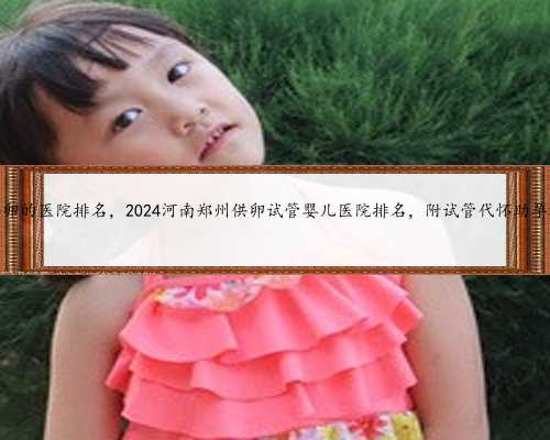 郑州私立供卵的医院排名，2024河南郑州供卵试管婴儿医院排名，附试管代怀助